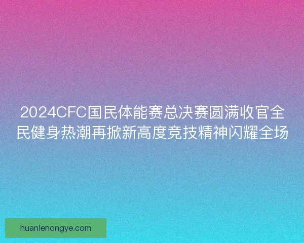 2024CFC国民体能赛总决赛圆满收官全民健身热潮再掀新高度竞技精神闪耀全场