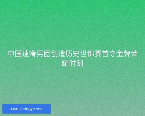 中国速滑男团创造历史世锦赛首夺金牌荣耀时刻